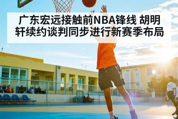 广东宏远接触前NBA锋线 胡明轩续约谈判同步进行新赛季布局 - kaiyun